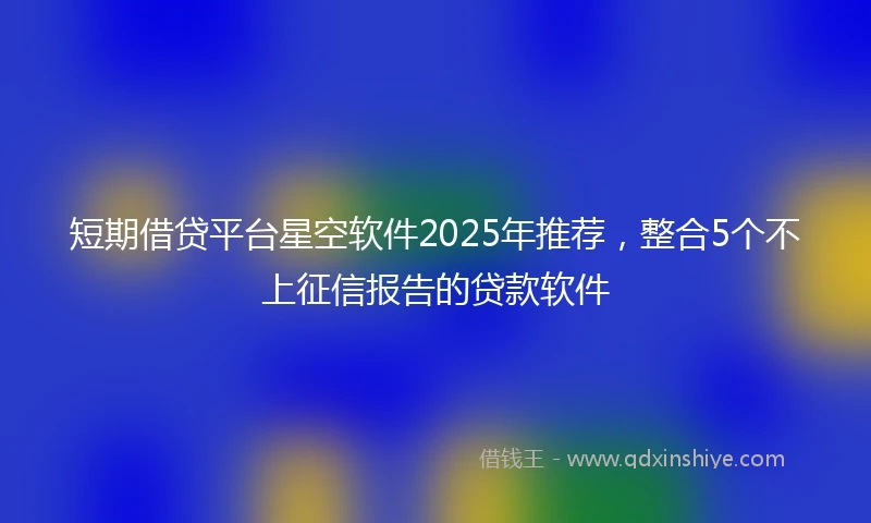 短期借贷平台星空软件2025年推荐，整合5个不上征信报告的贷款软件