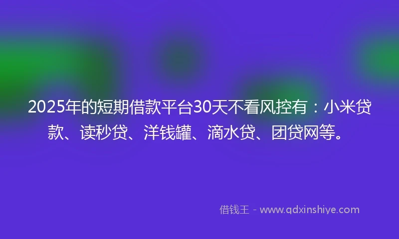 2025年的短期借款平台30天不看风控有:小米贷款、读秒贷、洋钱罐、滴水贷、团贷网等。