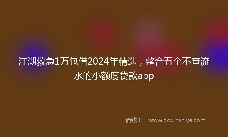 江湖救急1万包借2024年精选，整合五个不查流水的小额度贷款app