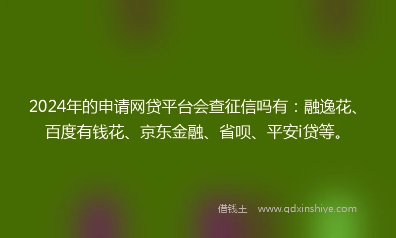 2024年的申请网贷平台会查征信吗有：融逸花、百度有钱花、京东金融、省呗、平安i贷等。