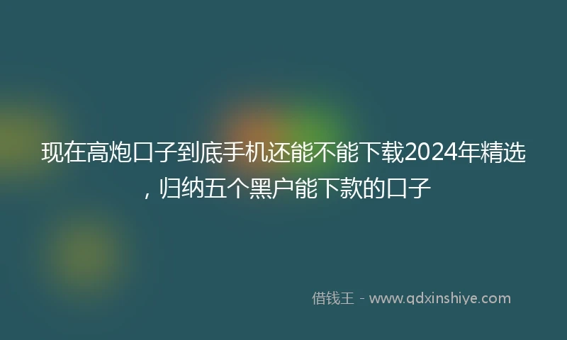 现在高炮口子到底手机还能不能下载2024年精选，归纳五个黑户能下款的口子