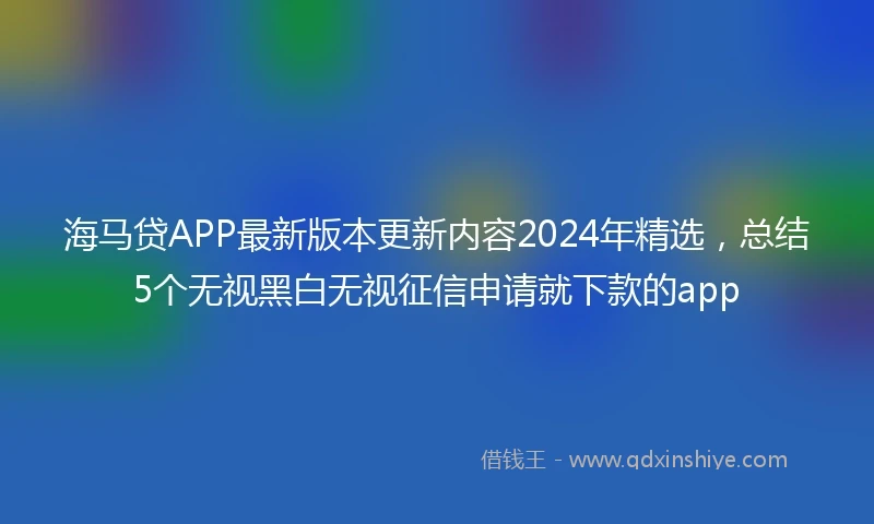 海马贷APP最新版本更新内容2024年精选，总结5个无视黑白无视征信申请就下款的app