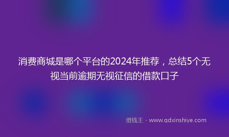 消费商城是哪个平台的2024年推荐，总结5个无视当前逾期无视征信的借款口子
