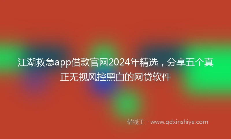 江湖救急app借款官网2024年精选，分享五个真正无视风控黑白的网贷软件