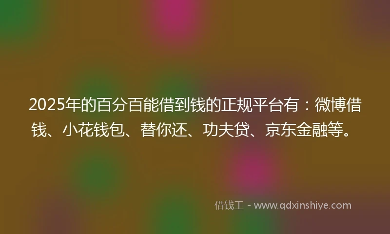 2025年的百分百能借到钱的正规平台有：微博借钱、小花钱包、替你还、功夫贷、京东金融等。