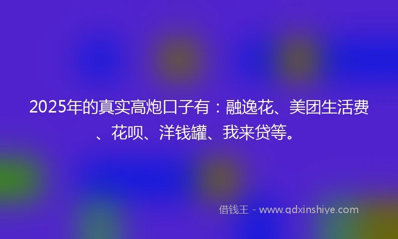 2025年的真实高炮口子有：融逸花、美团生活费、花呗、洋钱罐、我来贷等。