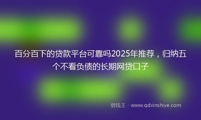 百分百下的贷款平台可靠吗2025年推荐，归纳五个不看负债的长期网贷口子