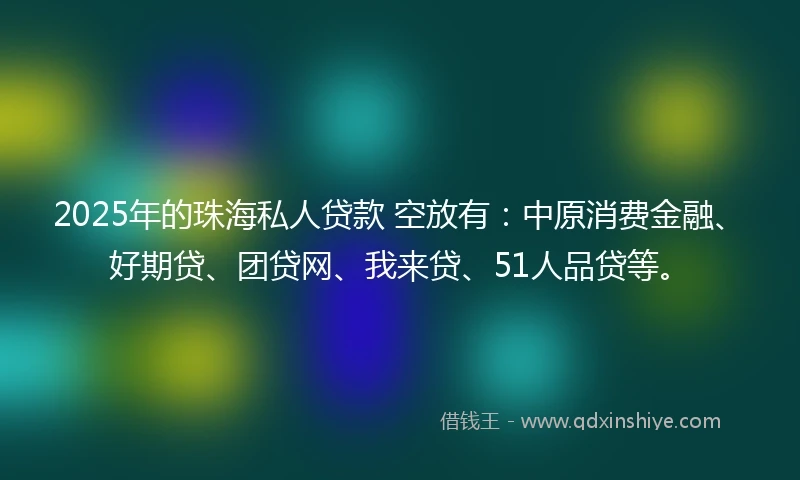 2025年的珠海私人贷款 空放有：中原消费金融、好期贷、团贷网、我来贷、51人品贷等。