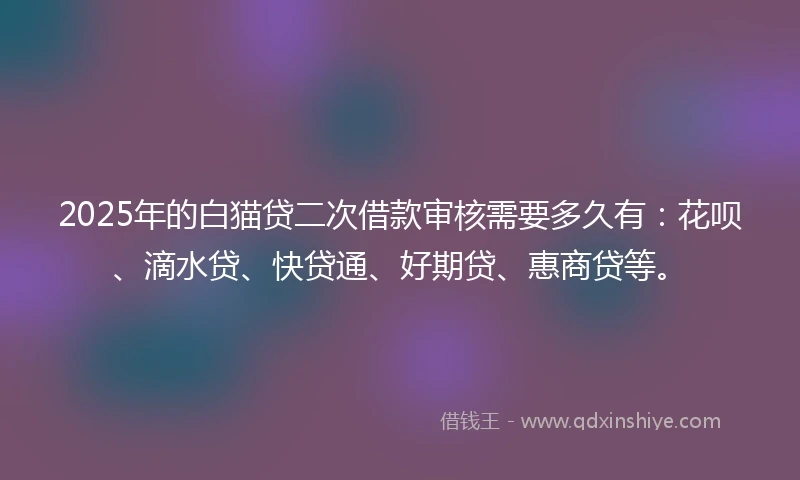 2025年的白猫贷二次借款审核需要多久有：花呗、滴水贷、快贷通、好期贷、惠商贷等。