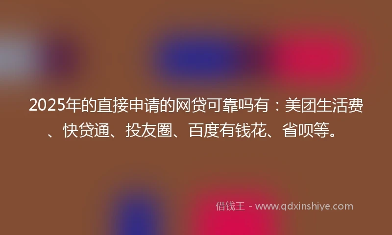2025年的直接申请的网贷可靠吗有：美团生活费、快贷通、投友圈、百度有钱花、省呗等。