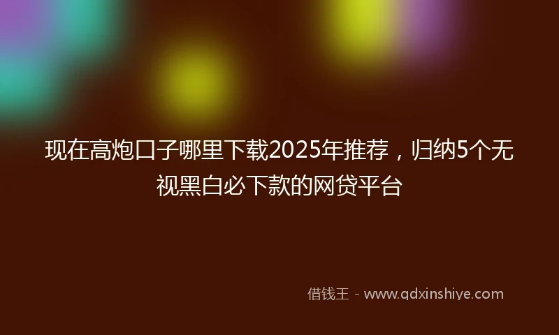 现在高炮口子哪里下载2025年推荐，归纳5个无视黑白必下款的网贷平台