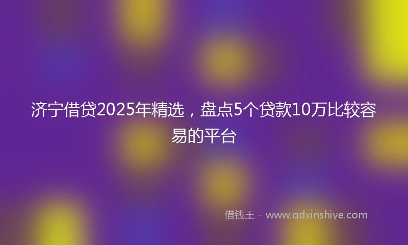 济宁借贷2025年精选，盘点5个贷款10万比较容易的平台