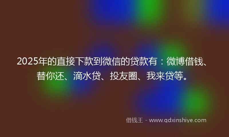 2025年的直接下款到微信的贷款有：微博借钱、替你还、滴水贷、投友圈、我来贷等。