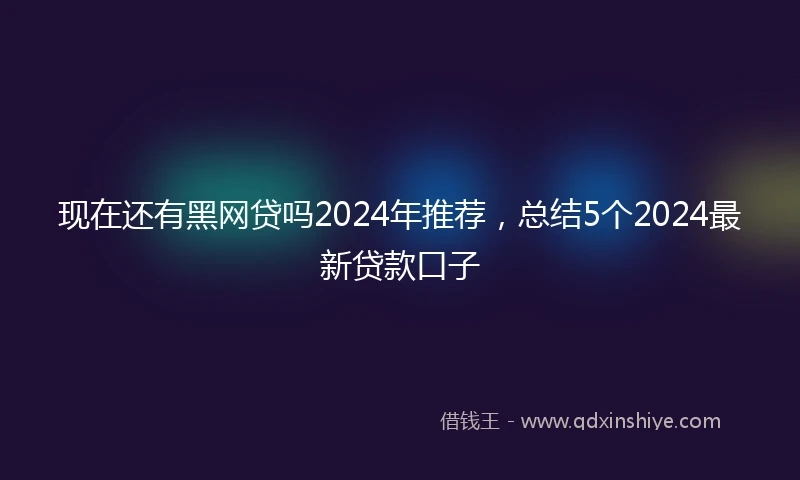 现在还有黑网贷吗2024年推荐，总结5个2024最新贷款口子