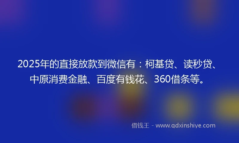2025年的直接放款到微信有：柯基贷、读秒贷、中原消费金融、百度有钱花、360借条等。