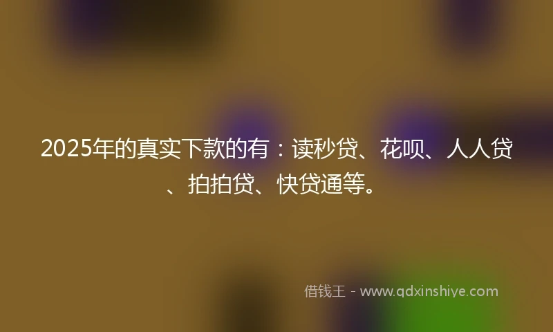 2025年的真实下款的有：读秒贷、花呗、人人贷、拍拍贷、快贷通等。