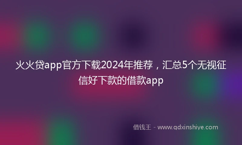 火火贷app官方下载2024年推荐，汇总5个无视征信好下款的借款app