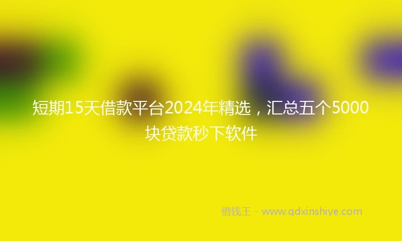 短期15天借款平台2024年精选，汇总五个5000块贷款秒下软件