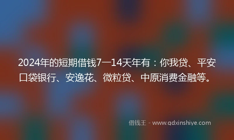 2024年的短期借钱7一14天年有：你我贷、平安口袋银行、安逸花、微粒贷、中原消费金融等。