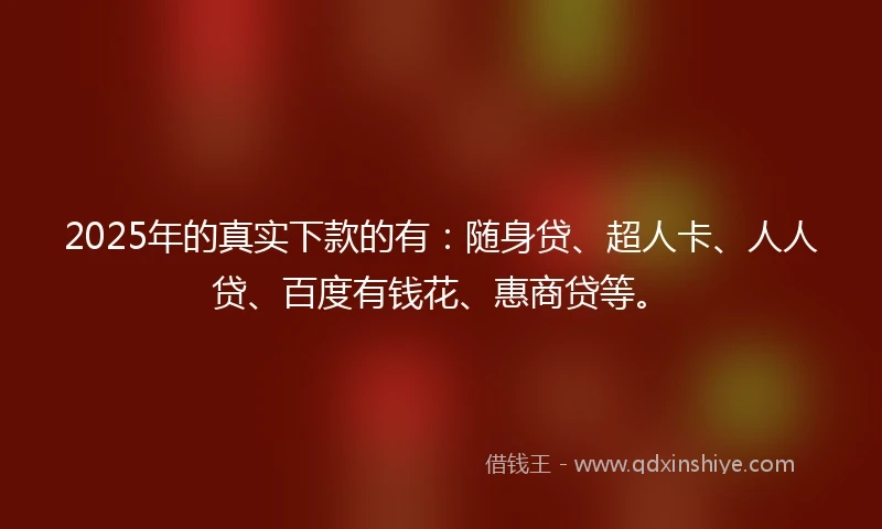 2025年的真实下款的有：随身贷、超人卡、人人贷、百度有钱花、惠商贷等。