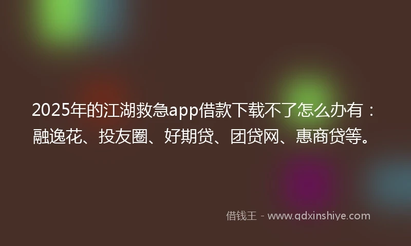 2025年的江湖救急app借款下载不了怎么办有：融逸花、投友圈、好期贷、团贷网、惠商贷等。