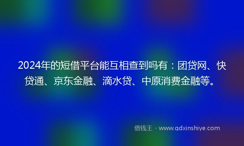 2024年的短借平台能互相查到吗有：团贷网、快贷通、京东金融、滴水贷、中原消费金融等。