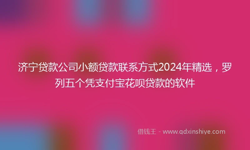 济宁贷款公司小额贷款联系方式2024年精选，罗列五个凭支付宝花呗贷款的软件