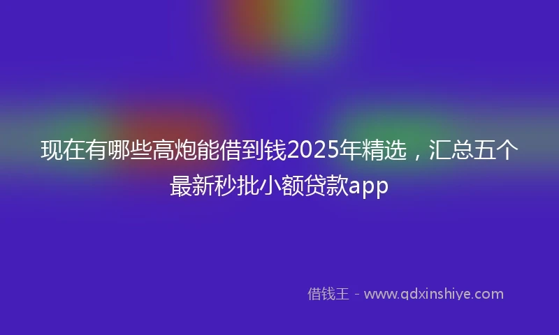 现在有哪些高炮能借到钱2025年精选，汇总五个最新秒批小额贷款app