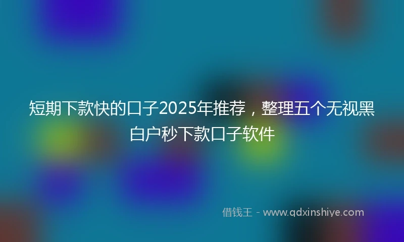 短期下款快的口子2025年推荐，整理五个无视黑白户秒下款口子软件