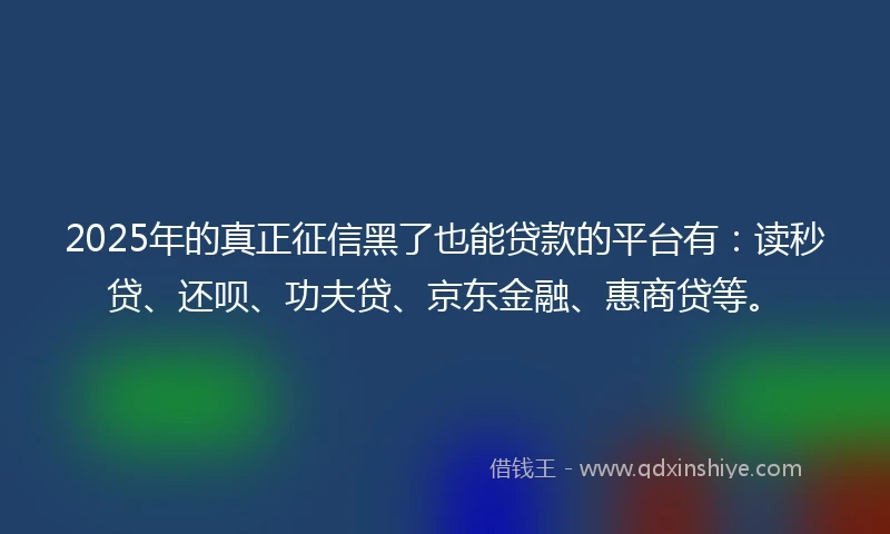 2025年的真正征信黑了也能贷款的平台有：读秒贷、还呗、功夫贷、京东金融、惠商贷等。