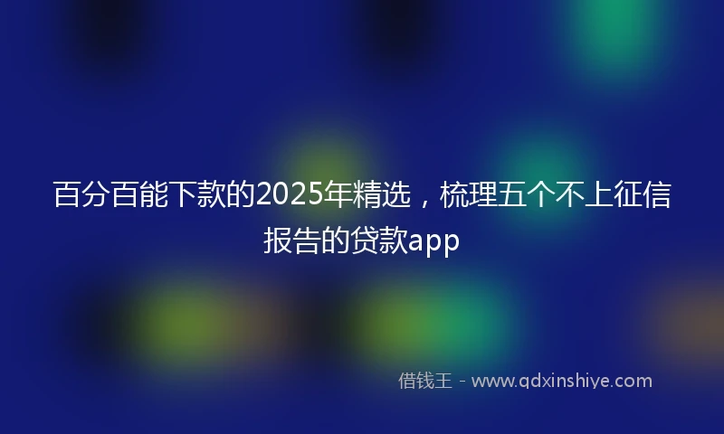 百分百能下款的2025年精选，梳理五个不上征信报告的贷款app