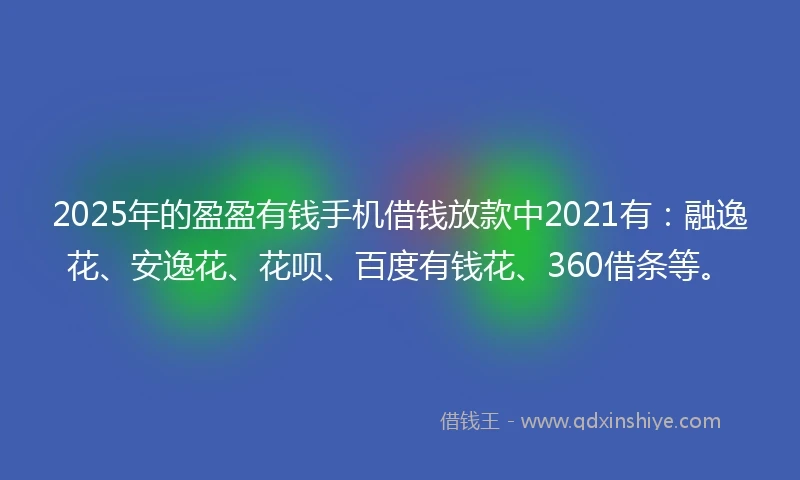 2025年的盈盈有钱手机借钱放款中2021有：融逸花、安逸花、花呗、百度有钱花、360借条等。