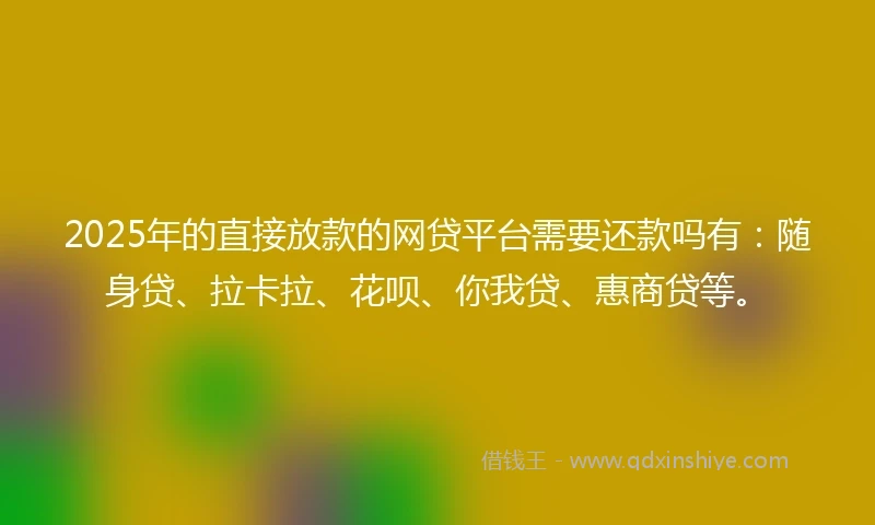2025年的直接放款的网贷平台需要还款吗有：随身贷、拉卡拉、花呗、你我贷、惠商贷等。