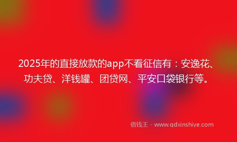 2025年的直接放款的app不看征信有：安逸花、功夫贷、洋钱罐、团贷网、平安口袋银行等。