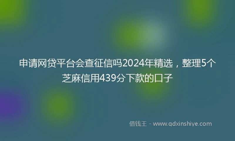 申请网贷平台会查征信吗2024年精选,整理5个芝麻信用439分下款的口子