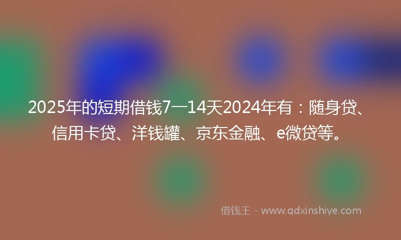 2025年的短期借钱7一14天2024年有:随身贷、信用卡贷、洋钱罐、京东金融、e微贷等。