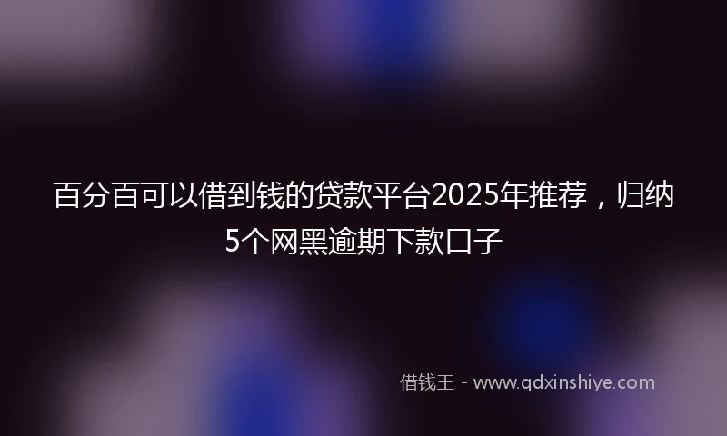 百分百可以借到钱的贷款平台2025年推荐，归纳5个网黑逾期下款口子