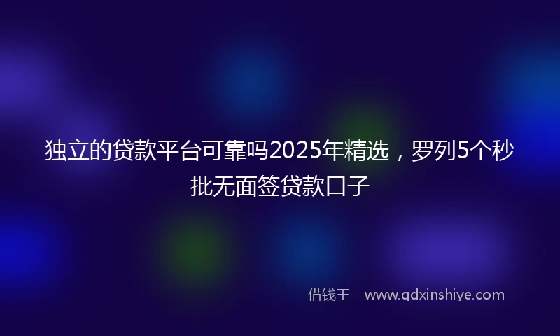 独立的贷款平台可靠吗2025年精选，罗列5个秒批无面签贷款口子
