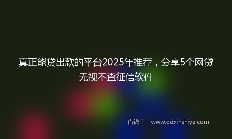 真正能贷出款的平台2025年推荐，分享5个网贷无视不查征信软件