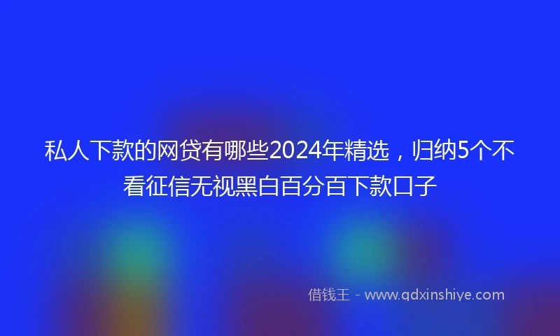 私人下款的网贷有哪些2024年精选，归纳5个不看征信无视黑白百分百下款口子