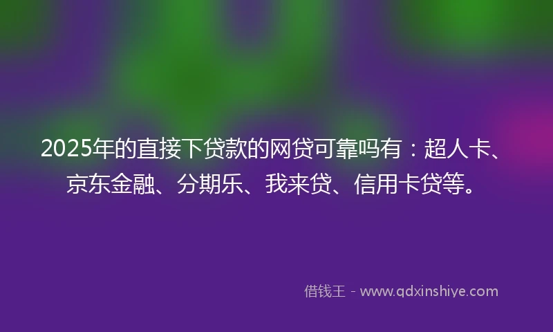 2025年的直接下贷款的网贷可靠吗有：超人卡、京东金融、分期乐、我来贷、信用卡贷等。