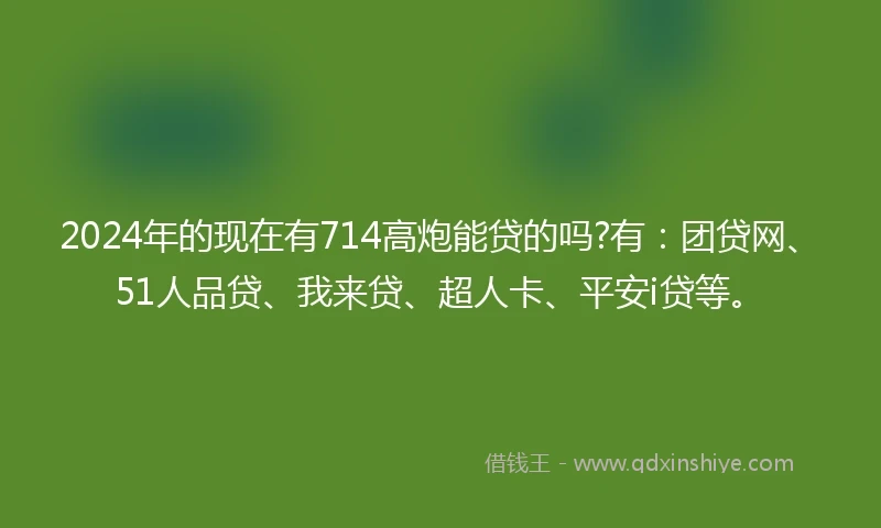2024年的现在有714高炮能贷的吗?有:团贷网、51人品贷、我来贷、超人卡、平安i贷等。