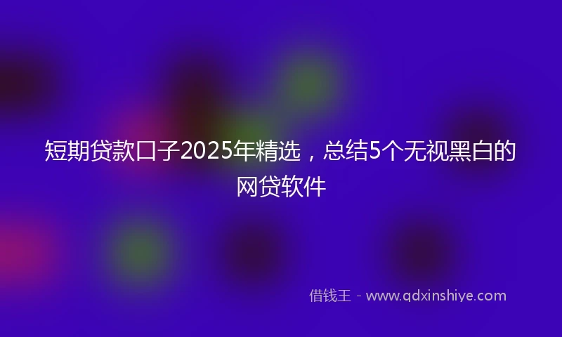 短期贷款口子2025年精选，总结5个无视黑白的网贷软件