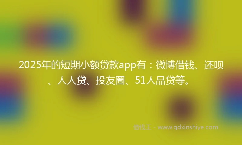 2025年的短期小额贷款app有：微博借钱、还呗、人人贷、投友圈、51人品贷等。