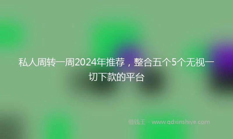 私人周转一周2024年推荐，整合五个5个无视一切下款的平台