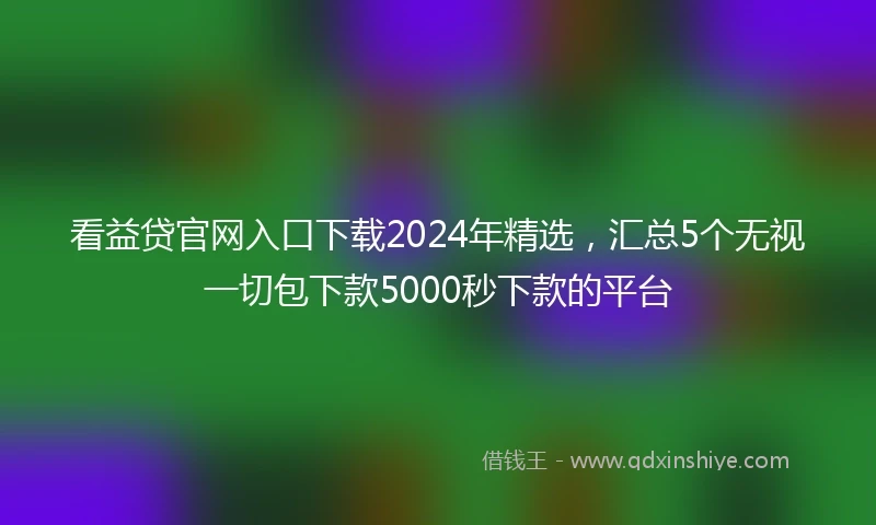 看益贷官网入口下载2024年精选，汇总5个无视一切包下款5000秒下款的平台