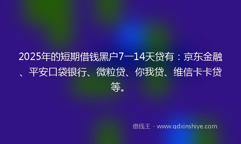 2025年的短期借钱黑户7一14天贷有：京东金融、平安口袋银行、微粒贷、你我贷、维信卡卡贷等。