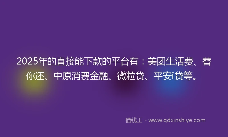 2025年的直接能下款的平台有：美团生活费、替你还、中原消费金融、微粒贷、平安i贷等。