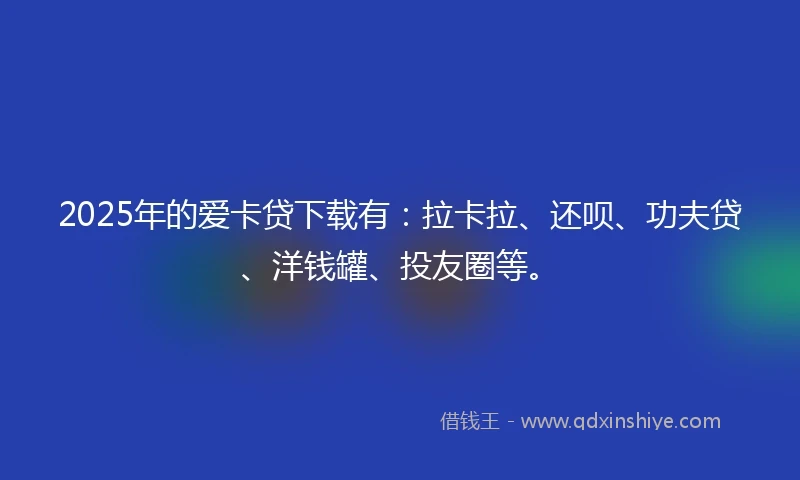 2025年的爱卡贷下载有：拉卡拉、还呗、功夫贷、洋钱罐、投友圈等。