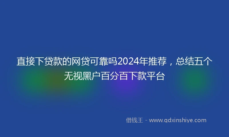 直接下贷款的网贷可靠吗2024年推荐，总结五个无视黑户百分百下款平台